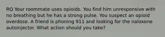 RQ Your roommate uses opioids. You find him unresponsive with no breathing but he has a strong pulse. You suspect an opioid overdose. A friend is phoning 911 and looking for the naloxone autoinjector. What action should you take?