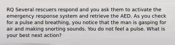 RQ Several rescuers respond and you ask them to activate the emergency response system and retrieve the AED. As you check for a pulse and breathing, you notice that the man is gasping for air and making snorting sounds. You do not feel a pulse. What is your best next action?