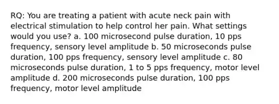 RQ: You are treating a patient with acute neck pain with electrical stimulation to help control her pain. What settings would you use? a. 100 microsecond pulse duration, 10 pps frequency, sensory level amplitude b. 50 microseconds pulse duration, 100 pps frequency, sensory level amplitude c. 80 microseconds pulse duration, 1 to 5 pps frequency, motor level amplitude d. 200 microseconds pulse duration, 100 pps frequency, motor level amplitude