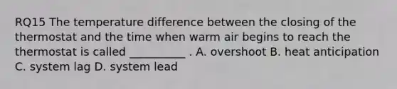 RQ15 The temperature difference between the closing of the thermostat and the time when warm air begins to reach the thermostat is called __________ . A. overshoot B. heat anticipation C. system lag D. system lead