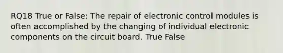 RQ18 True or False: The repair of electronic control modules is often accomplished by the changing of individual electronic components on the circuit board. True False