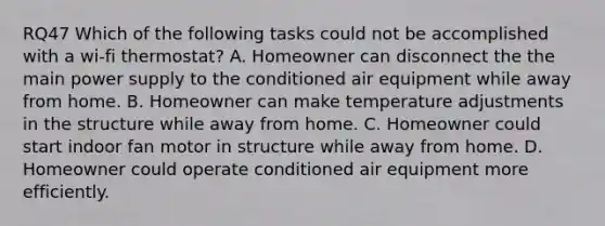 RQ47 Which of the following tasks could not be accomplished with a wi-fi thermostat? A. Homeowner can disconnect the the main power supply to the conditioned air equipment while away from home. B. Homeowner can make temperature adjustments in the structure while away from home. C. Homeowner could start indoor fan motor in structure while away from home. D. Homeowner could operate conditioned air equipment more efficiently.