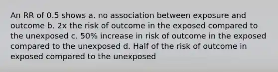 An RR of 0.5 shows a. no association between exposure and outcome b. 2x the risk of outcome in the exposed compared to the unexposed c. 50% increase in risk of outcome in the exposed compared to the unexposed d. Half of the risk of outcome in exposed compared to the unexposed