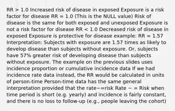 RR > 1.0 Increased risk of disease in exposed Exposure is a risk factor for disease RR = 1.0 (This is the NULL value) Risk of disease is the same for both exposed and unexposed Exposure is not a risk factor for disease RR < 1.0 Decreased risk of disease in exposed Exposure is protective for disease example: RR = 1.57 Interpretation: Subjects with exposure are 1.57 times as likely to develop disease than subjects without exposure. Or, subjects have 57% greater risk of developing disease than subjects without exposure. The example on the previous slides uses incidence proportion or cumulative incidence data If we had incidence rate data instead, the RR would be calculated in units of person-time Person-time data has the same general interpretation provided that the rate~=risk Rate ~ = Risk when time period is short (e.g. yearly) and incidence is fairly constant, and there is no loss to follow-up (e.g., people leaving the cohort)