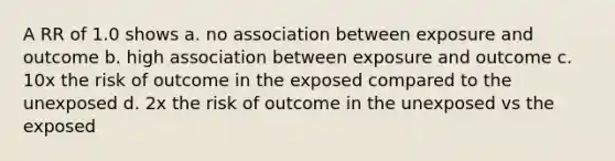 A RR of 1.0 shows a. no association between exposure and outcome b. high association between exposure and outcome c. 10x the risk of outcome in the exposed compared to the unexposed d. 2x the risk of outcome in the unexposed vs the exposed