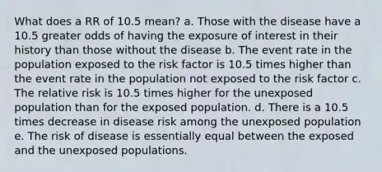 What does a RR of 10.5 mean? a. Those with the disease have a 10.5 greater odds of having the exposure of interest in their history than those without the disease b. The event rate in the population exposed to the risk factor is 10.5 times higher than the event rate in the population not exposed to the risk factor c. The relative risk is 10.5 times higher for the unexposed population than for the exposed population. d. There is a 10.5 times decrease in disease risk among the unexposed population e. The risk of disease is essentially equal between the exposed and the unexposed populations.