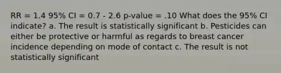 RR = 1.4 95% CI = 0.7 - 2.6 p-value = .10 What does the 95% CI indicate? a. The result is statistically significant b. Pesticides can either be protective or harmful as regards to breast cancer incidence depending on mode of contact c. The result is not statistically significant