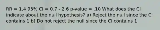 RR = 1.4 95% CI = 0.7 - 2.6 p-value = .10 What does the CI indicate about the null hypothesis? a) Reject the null since the CI contains 1 b) Do not reject the null since the CI contains 1