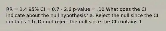 RR = 1.4 95% CI = 0.7 - 2.6 p-value = .10 What does the CI indicate about the null hypothesis? a. Reject the null since the CI contains 1 b. Do not reject the null since the CI contains 1