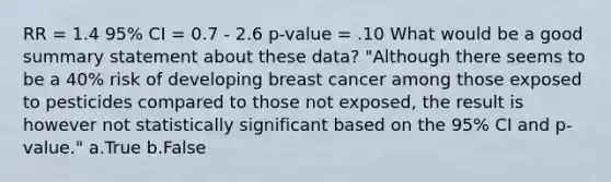 RR = 1.4 95% CI = 0.7 - 2.6 p-value = .10 What would be a good summary statement about these data? "Although there seems to be a 40% risk of developing breast cancer among those exposed to pesticides compared to those not exposed, the result is however not statistically significant based on the 95% CI and p-value." a.True b.False