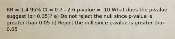 RR = 1.4 95% CI = 0.7 - 2.6 p-value = .10 What does the p-value suggest (α=0.05)? a) Do not reject the null since p-value is greater than 0.05 b) Reject the null since p-value is greater than 0.05