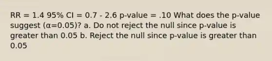 RR = 1.4 95% CI = 0.7 - 2.6 p-value = .10 What does the p-value suggest (α=0.05)? a. Do not reject the null since p-value is greater than 0.05 b. Reject the null since p-value is greater than 0.05