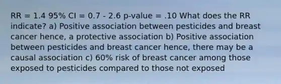 RR = 1.4 95% CI = 0.7 - 2.6 p-value = .10 What does the RR indicate? a) Positive association between pesticides and breast cancer hence, a protective association b) Positive association between pesticides and breast cancer hence, there may be a causal association c) 60% risk of breast cancer among those exposed to pesticides compared to those not exposed