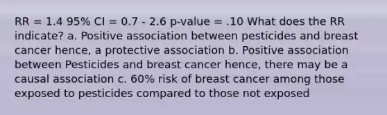 RR = 1.4 95% CI = 0.7 - 2.6 p-value = .10 What does the RR indicate? a. Positive association between pesticides and breast cancer hence, a protective association b. Positive association between Pesticides and breast cancer hence, there may be a causal association c. 60% risk of breast cancer among those exposed to pesticides compared to those not exposed