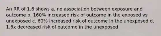 An RR of 1.6 shows a. no association between exposure and outcome b. 160% increased risk of outcome in the exposed vs unexposed c. 60% increased risk of outcome in the unexposed d. 1.6x decreased risk of outcome in the unexposed