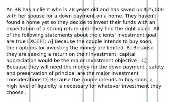 An RR has a client who is 28 years old and has saved up 25,000 with her spouse for a down payment on a home. They haven't found a home yet so they decide to invest their funds with an expectation of a strong return until they find the right place. All of the following statements about the clients' investment goal are true EXCEPT: A] Because the couple intends to buy soon, their options for investing the money are limited. B] Because they are seeking a return on their investment, capital appreciation would be the major investment objective . C] Because they will need the money for the down payment , safety and preservation of principal are the major investment considerations D] Because the couple intends to buy soon, a high level of liquidity is necessary for whatever investment they choose .