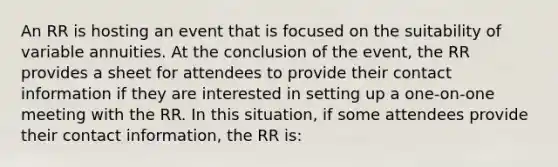 An RR is hosting an event that is focused on the suitability of variable annuities. At the conclusion of the event, the RR provides a sheet for attendees to provide their contact information if they are interested in setting up a one-on-one meeting with the RR. In this situation, if some attendees provide their contact information, the RR is: