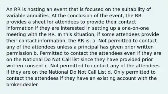 An RR is hosting an event that is focused on the suitability of variable annuities. At the conclusion of the event, the RR provides a sheet for attendees to provide their contact information if they are interested in setting up a one-on-one meeting with the RR. In this situation, if some attendees provide their contact information, the RR is: a. Not permitted to contact any of the attendees unless a principal has given prior written permission b. Permitted to contact the attendees even if they are on the National Do Not Call list since they have provided prior written consent c. Not permitted to contact any of the attendees if they are on the National Do Not Call List d. Only permitted to contact the attendees if they have an existing account with the broker-dealer