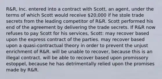 R&R, Inc. entered into a contract with Scott, an agent, under the terms of which Scott would receive 20,000 if he stole trade secrets from the leading competitor of R&R. Scott performed his end of the agreement by delivering the trade secrets. If R&R now refuses to pay Scott for his services, Scott: may recover based upon the express contract of the parties. may recover based upon a quasi-contractual theory in order to prevent the unjust enrichment of R&R. will be unable to recover, because this is an illegal contract. will be able to recover based upon promissory estoppel, because he has detrimentally relied upon the promises made by R&R.