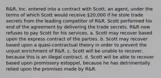 R&R, Inc. entered into a contract with Scott, an agent, under the terms of which Scott would receive 20,000 if he stole trade secrets from the leading competitor of R&R. Scott performed his end of the agreement by delivering the trade secrets. R&R now refuses to pay Scott for his services. a. Scott may recover based upon the express contract of the parties. b. Scott may recover based upon a quasi-contractual theory in order to prevent the unjust enrichment of R&R. c. Scott will be unable to recover, because this is an illegal contract. d. Scott will be able to recover based upon promissory estoppel, because he has detrimentally relied upon the promises made by R&R.