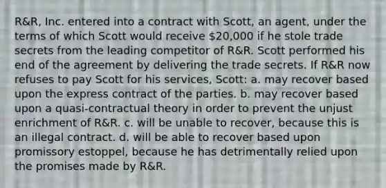 R&R, Inc. entered into a contract with Scott, an agent, under the terms of which Scott would receive 20,000 if he stole trade secrets from the leading competitor of R&R. Scott performed his end of the agreement by delivering the trade secrets. If R&R now refuses to pay Scott for his services, Scott: a. may recover based upon the express contract of the parties. b. may recover based upon a quasi-contractual theory in order to prevent the unjust enrichment of R&R. c. will be unable to recover, because this is an illegal contract. d. will be able to recover based upon promissory estoppel, because he has detrimentally relied upon the promises made by R&R.