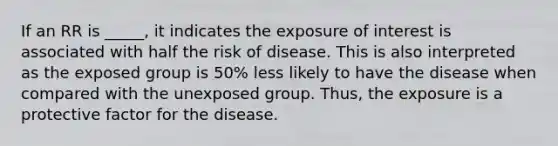 If an RR is _____, it indicates the exposure of interest is associated with half the risk of disease. This is also interpreted as the exposed group is 50% less likely to have the disease when compared with the unexposed group. Thus, the exposure is a protective factor for the disease.