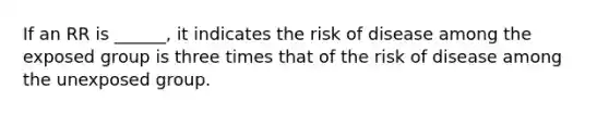 If an RR is ______, it indicates the risk of disease among the exposed group is three times that of the risk of disease among the unexposed group.