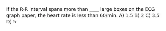 If the R-R interval spans more than ____ large boxes on the ECG graph paper, the heart rate is less than 60/min. A) 1.5 B) 2 C) 3.5 D) 5