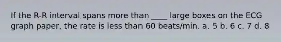 If the R-R interval spans more than ____ large boxes on the ECG graph paper, the rate is less than 60 beats/min. a. 5 b. 6 c. 7 d. 8