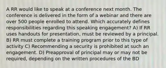 A RR would like to speak at a conference next month. The conference is delivered in the form of a webinar and there are over 500 people enrolled to attend. Which accurately defines responsibilities regarding this speaking engagement? A) If RR uses handouts for presentation, must be reviewed by a principal. B) RR must complete a training program prior to this type of activity C) Recommending a security is prohibited at such an engagement. D) Preapproval of principal may or may not be required, depending on the written procedures of the BD