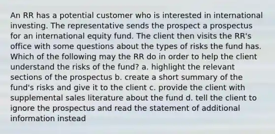 An RR has a potential customer who is interested in international investing. The representative sends the prospect a prospectus for an international equity fund. The client then visits the RR's office with some questions about the types of risks the fund has. Which of the following may the RR do in order to help the client understand the risks of the fund? a. highlight the relevant sections of the prospectus b. create a short summary of the fund's risks and give it to the client c. provide the client with supplemental sales literature about the fund d. tell the client to ignore the prospectus and read the statement of additional information instead