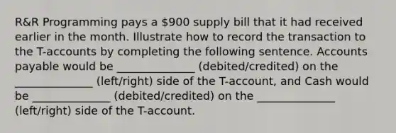 R&R Programming pays a 900 supply bill that it had received earlier in the month. Illustrate how to record the transaction to the T-accounts by completing the following sentence. <a href='https://www.questionai.com/knowledge/kWc3IVgYEK-accounts-payable' class='anchor-knowledge'>accounts payable</a> would be ______________ (debited/credited) on the ______________ (left/right) side of the T-account, and Cash would be ______________ (debited/credited) on the ______________ (left/right) side of the T-account.