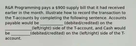 R&R Programming pays a 900 supply bill that it had received earlier in the month. Illustrate how to record the transaction to the T-accounts by completing the following sentence. Accounts payable would be ____________ (debited/credited) on the ______________(left/right) side of the T-account, and Cash would be __________(debited/credited) on the (left/right) side of the T-account.