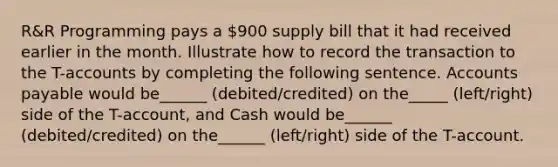 R&R Programming pays a 900 supply bill that it had received earlier in the month. Illustrate how to record the transaction to the T-accounts by completing the following sentence. Accounts payable would be______ (debited/credited) on the_____ (left/right) side of the T-account, and Cash would be______ (debited/credited) on the______ (left/right) side of the T-account.