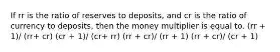 If rr is the ratio of reserves to deposits, and cr is the ratio of currency to deposits, then the money multiplier is equal to. (rr + 1)/ (rr+ cr) (cr + 1)/ (cr+ rr) (rr + cr)/ (rr + 1) (rr + cr)/ (cr + 1)