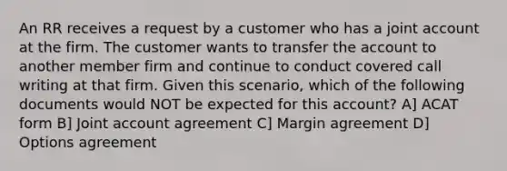 An RR receives a request by a customer who has a joint account at the firm. The customer wants to transfer the account to another member firm and continue to conduct covered call writing at that firm. Given this scenario, which of the following documents would NOT be expected for this account? A] ACAT form B] Joint account agreement C] Margin agreement D] Options agreement