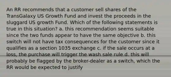 An RR recommends that a customer sell shares of the TransGalaxy US Growth Fund and invest the proceeds in the sluggard US growth Fund. Which of the following statements is true in this situation? a. this recommendation seems suitable since the two funds appear to have the same objective b. this switch will not have tax consequences for the customer since it qualifies as a section 1035 exchange c. if the sale occurs at a loss, the purchase will trigger the wash sale rule d. this will probably be flagged by the broker-dealer as a switch, which the RR would be expected to justify