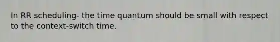 In RR scheduling- the time quantum should be small with respect to the context-switch time.