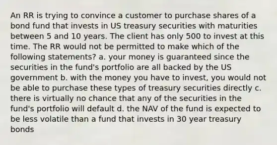 An RR is trying to convince a customer to purchase shares of a bond fund that invests in US treasury securities with maturities between 5 and 10 years. The client has only 500 to invest at this time. The RR would not be permitted to make which of the following statements? a. your money is guaranteed since the securities in the fund's portfolio are all backed by the US government b. with the money you have to invest, you would not be able to purchase these types of treasury securities directly c. there is virtually no chance that any of the securities in the fund's portfolio will default d. the NAV of the fund is expected to be less volatile than a fund that invests in 30 year treasury bonds