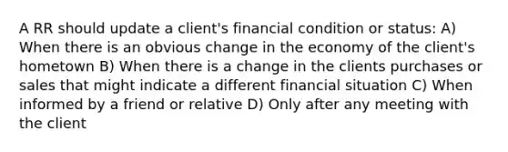 A RR should update a client's financial condition or status: A) When there is an obvious change in the economy of the client's hometown B) When there is a change in the clients purchases or sales that might indicate a different financial situation C) When informed by a friend or relative D) Only after any meeting with the client