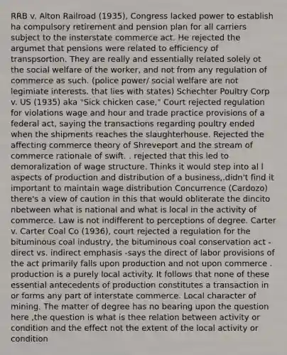 RRB v. Alton Railroad (1935), Congress lacked power to establish ha compulsory retirement and pension plan for all carriers subject to the insterstate commerce act. He rejected the argumet that pensions were related to efficiency of transpsortion. They are really and essentially related solely ot the social welfare of the worker, and not from any regulation of commerce as such. (police power/ social welfare are not legimiate interests. that lies with states) Schechter Poultry Corp v. US (1935) aka "Sick chicken case," Court rejected regulation for violations wage and hour and trade practice provisions of a federal act, saying the transactions regarding poultry ended when the shipments reaches the slaughterhouse. Rejected the affecting commerce theory of Shreveport and the stream of commerce rationale of swift. . rejected that this led to demoralization of wage structure. Thinks it would step into al l aspects of production and distribution of a business,.didn't find it important to maintain wage distribution Concurrence (Cardozo) there's a view of caution in this that would obliterate the dincito nbetween what is national and what is local in the activity of commerce. Law is not indifferent to perceptions of degree. Carter v. Carter Coal Co (1936), court rejected a regulation for the bituminous coal industry, the bituminous coal conservation act - direct vs. indirect emphasis -says the direct of labor provisions of the act primarily falls upon production and not upon commerce . production is a purely local activity. It follows that none of these essential antecedents of production constitutes a transaction in or forms any part of interstate commerce. Local character of mining. The matter of degree has no bearing upon the question here ,the question is what is thee relation between activity or condition and the effect not the extent of the local activity or condition