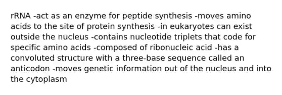 rRNA -act as an enzyme for peptide synthesis -moves amino acids to the site of protein synthesis -in eukaryotes can exist outside the nucleus -contains nucleotide triplets that code for specific amino acids -composed of ribonucleic acid -has a convoluted structure with a three-base sequence called an anticodon -moves genetic information out of the nucleus and into the cytoplasm