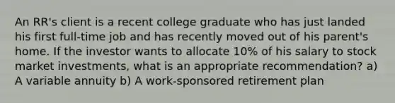 An RR's client is a recent college graduate who has just landed his first full-time job and has recently moved out of his parent's home. If the investor wants to allocate 10% of his salary to stock market investments, what is an appropriate recommendation? a) A variable annuity b) A work-sponsored retirement plan