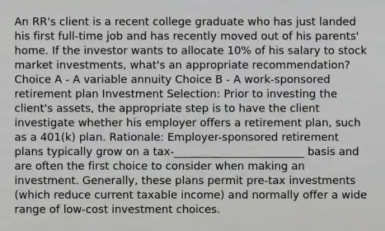 An RR's client is a recent college graduate who has just landed his first full-time job and has recently moved out of his parents' home. If the investor wants to allocate 10% of his salary to stock market investments, what's an appropriate recommendation? Choice A - A variable annuity Choice B - A work-sponsored retirement plan Investment Selection: Prior to investing the client's assets, the appropriate step is to have the client investigate whether his employer offers a retirement plan, such as a 401(k) plan. Rationale: Employer-sponsored retirement plans typically grow on a tax-________________________ basis and are often the first choice to consider when making an investment. Generally, these plans permit pre-tax investments (which reduce current taxable income) and normally offer a wide range of low-cost investment choices.