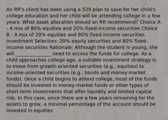 An RR's client has been using a 529 plan to save for her child's college education and her child will be attending college in a few years. What asset allocation should an RR recommend? Choice A - A mix of 80% equities and 20% fixed-income securities Choice B - A mix of 20% equities and 80% fixed-income securities Investment Selection: 20% equity securities and 80% fixed-income securities Rationale: Although the student is young, she will _______________ need to access the funds for college. As a child approaches college age, a suitable investment strategy is to move from growth-oriented securities (e.g., equities) to income‐oriented securities (e.g., bonds and money-market funds). Once a child begins to attend college, most of the funds should be invested in money‐market funds or other types of short‐term investments that offer liquidity and limited capital risk. In this case, since there are a few years remaining for the assets to grow, a minimal percentage of the account should be invested in equities