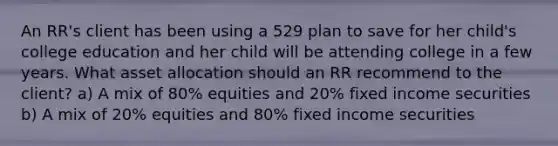 An RR's client has been using a 529 plan to save for her child's college education and her child will be attending college in a few years. What asset allocation should an RR recommend to the client? a) A mix of 80% equities and 20% fixed income securities b) A mix of 20% equities and 80% fixed income securities