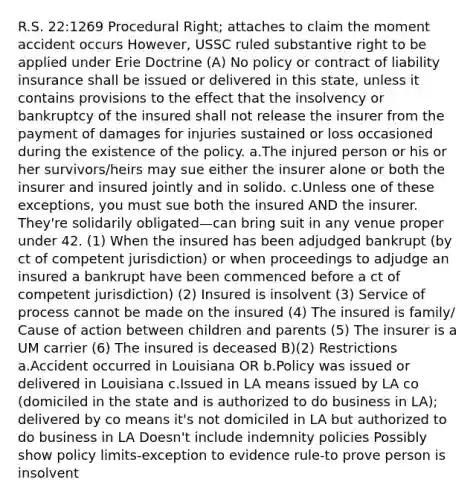 R.S. 22:1269 Procedural Right; attaches to claim the moment accident occurs However, USSC ruled substantive right to be applied under Erie Doctrine (A) No policy or contract of liability insurance shall be issued or delivered in this state, unless it contains provisions to the effect that the insolvency or bankruptcy of the insured shall not release the insurer from the payment of damages for injuries sustained or loss occasioned during the existence of the policy. a.The injured person or his or her survivors/heirs may sue either the insurer alone or both the insurer and insured jointly and in solido. c.Unless one of these exceptions, you must sue both the insured AND the insurer. They're solidarily obligated—can bring suit in any venue proper under 42. (1) When the insured has been adjudged bankrupt (by ct of competent jurisdiction) or when proceedings to adjudge an insured a bankrupt have been commenced before a ct of competent jurisdiction) (2) Insured is insolvent (3) Service of process cannot be made on the insured (4) The insured is family/ Cause of action between children and parents (5) The insurer is a UM carrier (6) The insured is deceased B)(2) Restrictions a.Accident occurred in Louisiana OR b.Policy was issued or delivered in Louisiana c.Issued in LA means issued by LA co (domiciled in the state and is authorized to do business in LA); delivered by co means it's not domiciled in LA but authorized to do business in LA Doesn't include indemnity policies Possibly show policy limits-exception to evidence rule-to prove person is insolvent