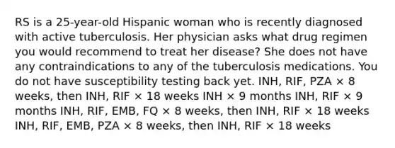 RS is a 25-year-old Hispanic woman who is recently diagnosed with active tuberculosis. Her physician asks what drug regimen you would recommend to treat her disease? She does not have any contraindications to any of the tuberculosis medications. You do not have susceptibility testing back yet. INH, RIF, PZA × 8 weeks, then INH, RIF × 18 weeks INH × 9 months INH, RIF × 9 months INH, RIF, EMB, FQ × 8 weeks, then INH, RIF × 18 weeks INH, RIF, EMB, PZA × 8 weeks, then INH, RIF × 18 weeks