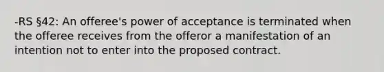 -RS §42: An offeree's power of acceptance is terminated when the offeree receives from the offeror a manifestation of an intention not to enter into the proposed contract.