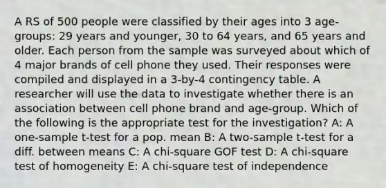 A RS of 500 people were classified by their ages into 3 age-groups: 29 years and younger, 30 to 64 years, and 65 years and older. Each person from the sample was surveyed about which of 4 major brands of cell phone they used. Their responses were compiled and displayed in a 3-by-4 contingency table. A researcher will use the data to investigate whether there is an association between cell phone brand and age-group. Which of the following is the appropriate test for the investigation? A: A one-sample t-test for a pop. mean B: A two-sample t-test for a diff. between means C: A chi-square GOF test D: A chi-square test of homogeneity E: A chi-square test of independence